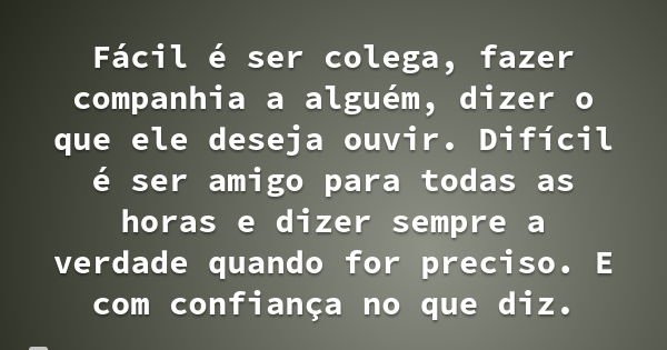 Fácil é ser colega, fazer companhia a alguém, dizer o que ele deseja ouvir. Difícil é ser amigo para todas as horas e dizer sempre a verdade quando for preciso.... Frase de Desconhecido.