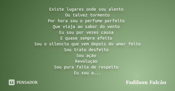 Existe lugares onde sou alento Ou talvez tormento Por hora sou o perfume perfeito Que viaja ao sabor do vento Eu sou por vezes causa E quase sempre efeito Sou o... Frase de Fadilson Falcão.