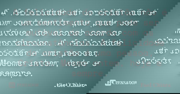 A felicidade do cristão não é um sentimento que pode ser mutável de acordo com as circunstâncias. A felicidade do cristão é uma pessoa, Cristo. Mesmo ontem, hoj... Frase de Fael Chiara.