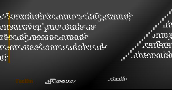 O verdadeiro amor é tão grande, imensurável, que todas as emoções da pessoa amada refletem em você com o dobro de intensidade.... Frase de Faelfm.