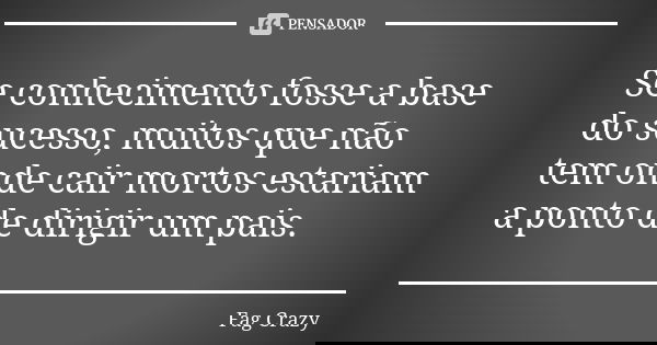 Se conhecimento fosse a base do sucesso, muitos que não tem onde cair mortos estariam a ponto de dirigir um pais.... Frase de Fag Crazy.
