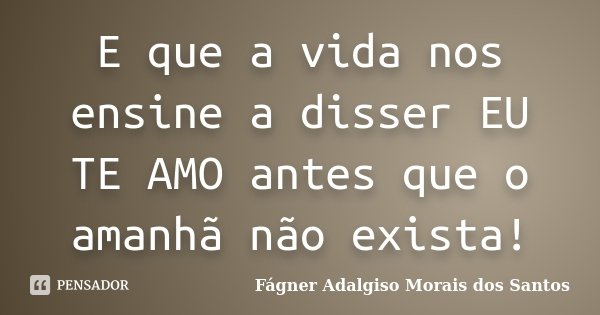 E que a vida nos ensine a disser EU TE AMO antes que o amanhã não exista!... Frase de Fágner Adalgiso Morais dos Santos.