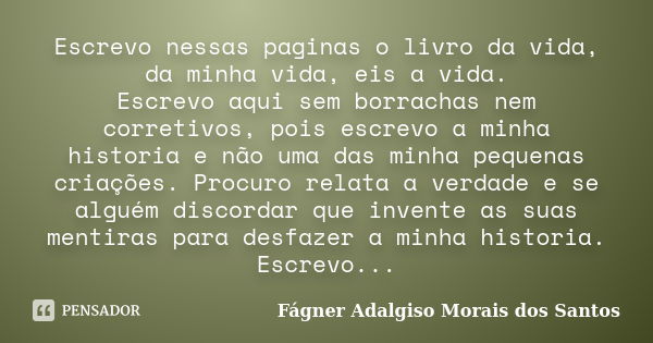 Escrevo nessas paginas o livro da vida, da minha vida, eis a vida. Escrevo aqui sem borrachas nem corretivos, pois escrevo a minha historia e não uma das minha ... Frase de Fágner Adalgiso Morais dos Santos.