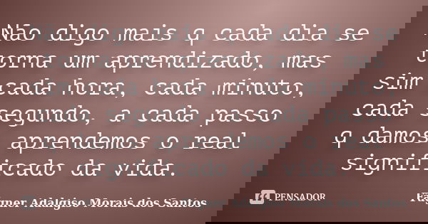 Não digo mais q cada dia se torna um aprendizado, mas sim cada hora, cada minuto, cada segundo, a cada passo q damos aprendemos o real significado da vida.... Frase de Fágner Adalgiso Morais dos Santos.