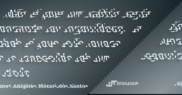 Não é que um sábio seja ignorante ou orgulhoso, a verdade é que ele nunca seguira o conselho de um tolo.... Frase de Fágner Adalgiso Morais dos Santos.