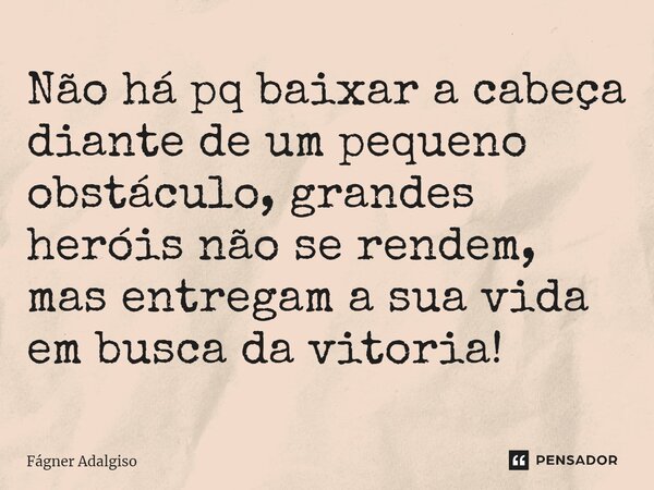 ⁠Não há pq baixar a cabeça diante de um pequeno obstáculo, grandes heróis não se rendem, mas entregam a sua vida em busca da vitória!... Frase de Fágner Adalgiso.