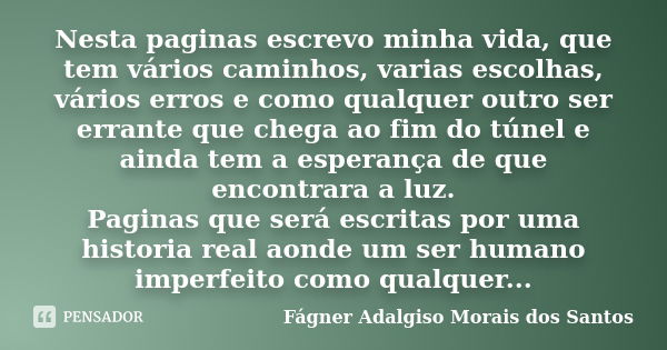 Nesta paginas escrevo minha vida, que tem vários caminhos, varias escolhas, vários erros e como qualquer outro ser errante que chega ao fim do túnel e ainda tem... Frase de Fágner Adalgiso Morais dos Santos.