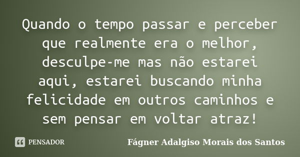 Quando o tempo passar e perceber que realmente era o melhor, desculpe-me mas não estarei aqui, estarei buscando minha felicidade em outros caminhos e sem pensar... Frase de Fágner Adalgiso Morais dos Santos.