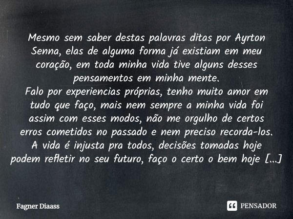 ⁠Mesmo sem saber destas palavras ditas por Ayrton Senna, elas de alguma forma já existiam em meu coração, em toda minha vida tive alguns desses pensamentos em m... Frase de Fagner Diaass.