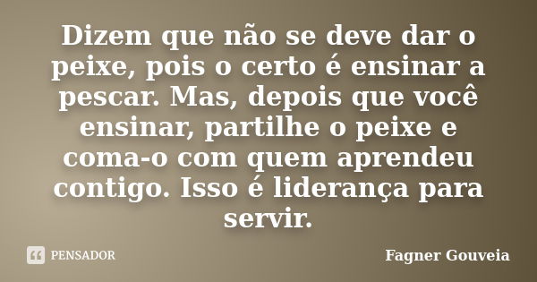 Dizem que não se deve dar o peixe, pois o certo é ensinar a pescar. Mas, depois que você ensinar, partilhe o peixe e coma‑o com quem aprendeu contigo. Isso é li... Frase de Fagner Gouveia.