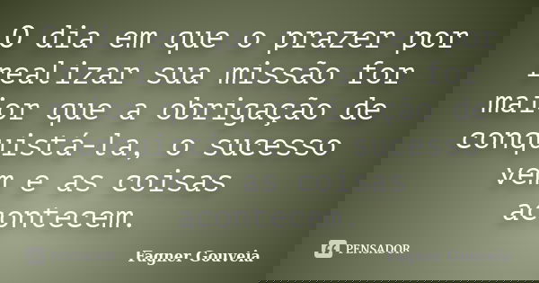 O dia em que o prazer por realizar sua missão for maior que a obrigação de conquistá-la, o sucesso vem e as coisas acontecem.... Frase de Fagner Gouveia.