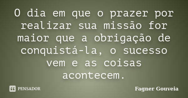 O dia em que o prazer por realizar sua missão for maior que a obrigação de conquistá-la, o sucesso vem e as coisas acontecem.... Frase de Fagner Gouveia.