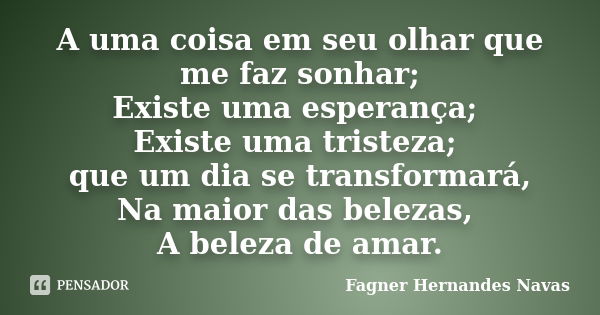 A uma coisa em seu olhar que me faz sonhar; Existe uma esperança; Existe uma tristeza; que um dia se transformará, Na maior das belezas, A beleza de amar.... Frase de Fagner Hernandes Navas.