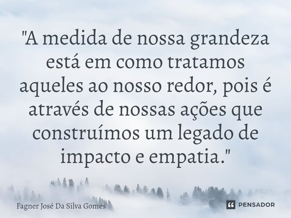 ⁠"A medida de nossa grandeza está em como tratamos aqueles ao nosso redor, pois é através de nossas ações que construímos um legado de impacto e empatia.&q... Frase de FAGNER JOSÉ DA SILVA GOMES.