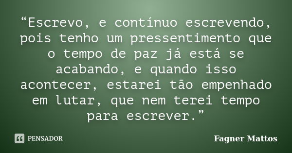 “Escrevo, e contínuo escrevendo, pois tenho um pressentimento que o tempo de paz já está se acabando, e quando isso acontecer, estarei tão empenhado em lutar, q... Frase de Fagner Mattos.