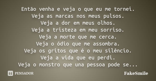 Então venha e veja o que eu me tornei. Veja as marcas nos meus pulsos. Veja a dor em meus olhos. Veja a tristeza em meu sorriso. Veja a morte que me cerca. Veja... Frase de FakeSmile.