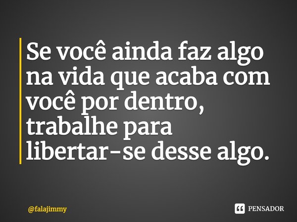 ⁠Se você ainda faz algo na vida que acaba com você por dentro, trabalhe para libertar-se desse algo.... Frase de falajimmy.