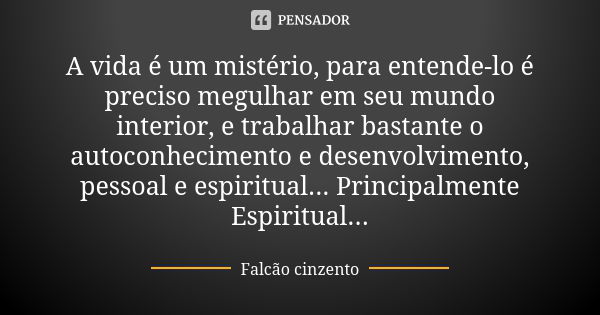 A vida é um mistério, para entende-lo é preciso megulhar em seu mundo interior, e trabalhar bastante o autoconhecimento e desenvolvimento, pessoal e espiritual.... Frase de Falcão cinzento.