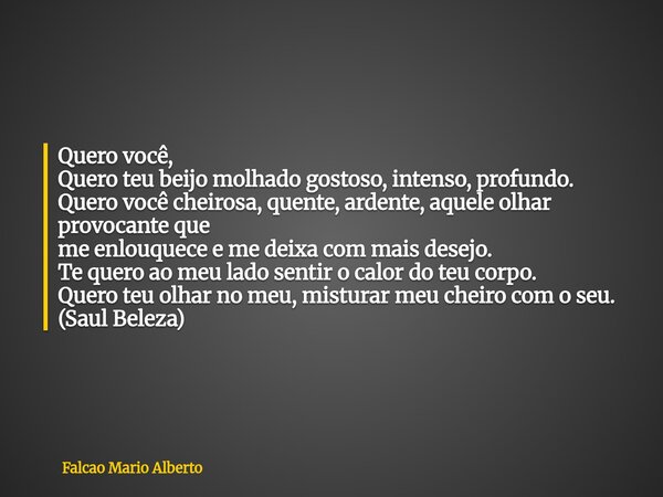 Quero você, Quero teu beijo molhado gostoso, intenso, profundo. Quero você cheirosa, quente, ardente, aquele olhar provocante que me enlouquece e me deixa com m... Frase de Falcao Mario Alberto.