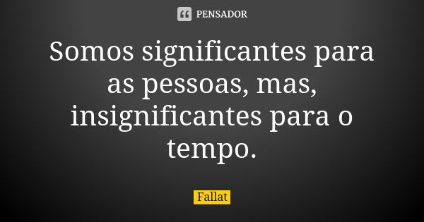 Somos significantes para as pessoas, mas, insignificantes para o tempo.... Frase de Fallat.