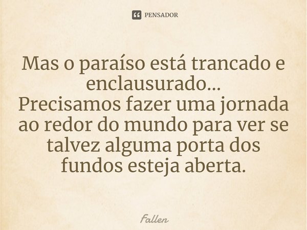 Mas o paraíso está trancado e enclausurado... Precisamos fazer uma jornada ao redor do mundo para ver se talvez alguma porta dos fundos esteja aberta.... Frase de Fallen.