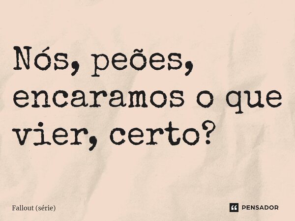 ⁠Nós, peões, encaramos o que vier, certo?... Frase de Fallout (série).