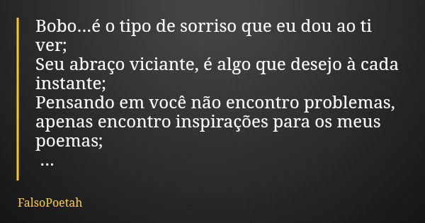 Bobo...é o tipo de sorriso que eu dou ao ti ver; Seu abraço viciante, é algo que desejo à cada instante; Pensando em você não encontro problemas, apenas encontr... Frase de FalsoPoetah.