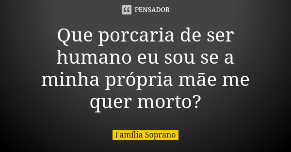 Que porcaria de ser humano eu sou se a minha própria mãe me quer morto?... Frase de Família Soprano.