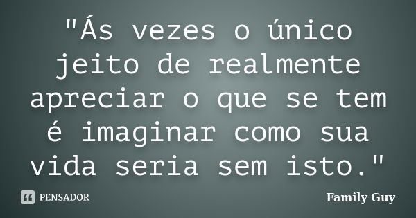 "Ás vezes o único jeito de realmente apreciar o que se tem é imaginar como sua vida seria sem isto."... Frase de Family Guy.