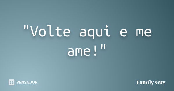 "Volte aqui e me ame!"... Frase de Family Guy.