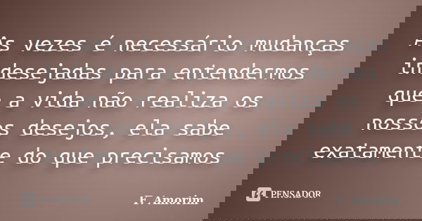 As vezes é necessário mudanças indesejadas para entendermos que a vida não realiza os nossos desejos, ela sabe exatamente do que precisamos... Frase de F. Amorim.