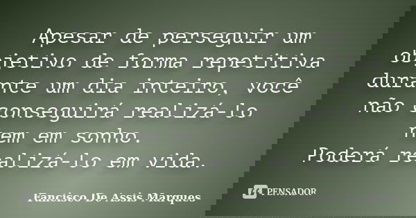 Apesar de perseguir um objetivo de forma repetitiva durante um dia inteiro, você não conseguirá realizá-lo nem em sonho. Poderá realizá-lo em vida.... Frase de Fancisco De Assis Marques.