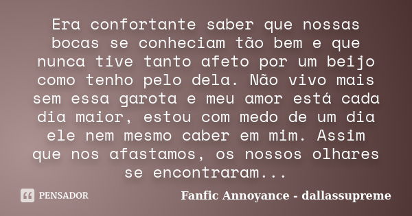 Era confortante saber que nossas bocas se conheciam tão bem e que nunca tive tanto afeto por um beijo como tenho pelo dela. Não vivo mais sem essa garota e meu ... Frase de Fanfic Annoyance - dallassupreme.