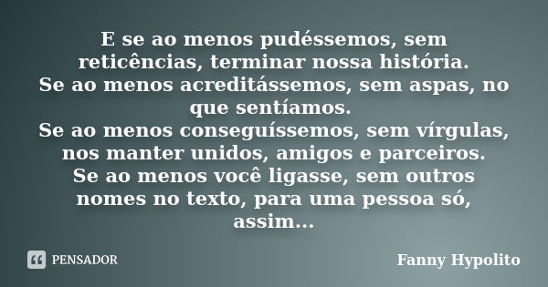 E se ao menos pudéssemos, sem reticências, terminar nossa história. Se ao menos acreditássemos, sem aspas, no que sentíamos. Se ao menos conseguíssemos, sem vír... Frase de Fanny Hypolito.