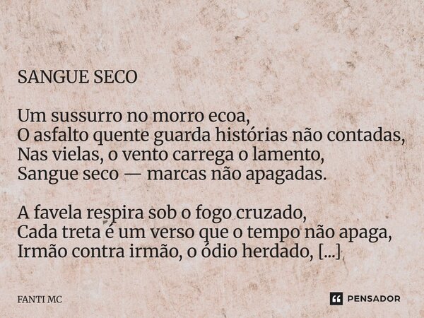  SANGUE SECO Um sussurro no morro ecoa, O asfalto quente guarda histórias não contadas, Nas vielas, o vento carrega o lamento, Sangue seco — marcas não apagada... Frase de FANTI MC.