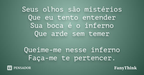 Seus olhos são mistérios Que eu tento entender Sua boca é o inferno Que arde sem temer Queime-me nesse inferno Faça-me te pertencer.... Frase de FanyThink.