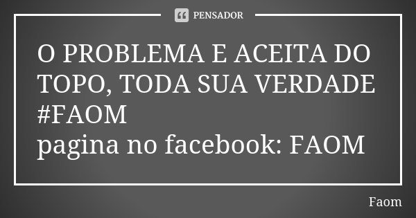 O PROBLEMA E ACEITA DO TOPO, TODA SUA VERDADE #FAOM pagina no facebook: FAOM... Frase de FAOM.