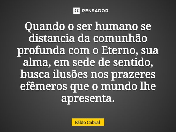 ⁠Quando o ser humano se distancia da comunhão profunda com o Eterno, sua alma, em sede de sentido, busca ilusões nos prazeres efêmeros que o mundo lhe apresenta... Frase de fa.
