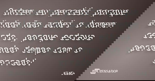 Ontem eu percebi porque ainda não achei o homem certo, porque estava perdendo tempo com o errado!... Frase de FaRa.