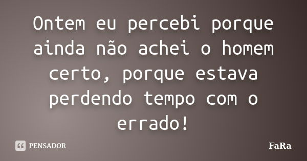 Ontem eu percebi porque ainda não achei o homem certo, porque estava perdendo tempo com o errado!... Frase de FaRa.