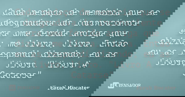 Cada pedaço de memória que se desgrudava do inconsciente era uma ferida antiga que dizia; me livra, livra. Então eu as respondi dizendo; eu as livro, livro. &qu... Frase de Farah Bucater.
