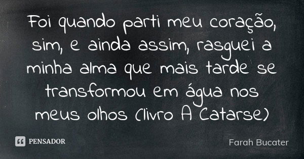 Foi quando parti meu coração, sim, e ainda assim, rasguei a minha alma que mais tarde se transformou em água nos meus olhos (livro A Catarse)... Frase de Farah Bucater.