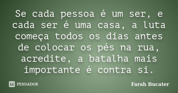 Se cada pessoa é um ser, e cada ser é uma casa, a luta começa todos os dias antes de colocar os pés na rua, acredite, a batalha mais importante é contra si.... Frase de Farah Bucater.