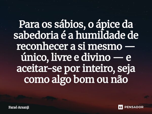 ⁠Para os sábios, o ápice da sabedoria é a humildade de reconhecer a si mesmo — único, livre e divino — e aceitar-se por inteiro, seja como algo bom ou não... Frase de Faraó Arsanji.