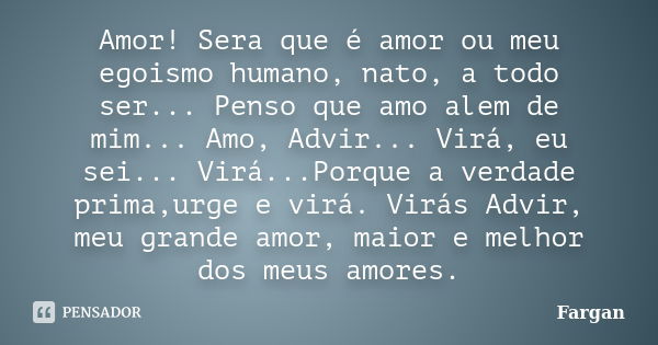 Amor! Sera que é amor ou meu egoismo humano, nato, a todo ser... Penso que amo alem de mim... Amo, Advir... Virá, eu sei... Virá...Porque a verdade prima,urge e... Frase de Fargan.