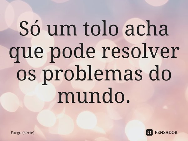 ⁠Só um tolo acha que pode resolver os problemas do mundo.... Frase de Fargo (série).