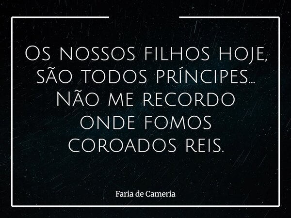 Os nossos filhos hoje, são todos príncipes... Não me recordo onde fomos coroados reis.... Frase de Faria de Cameria.