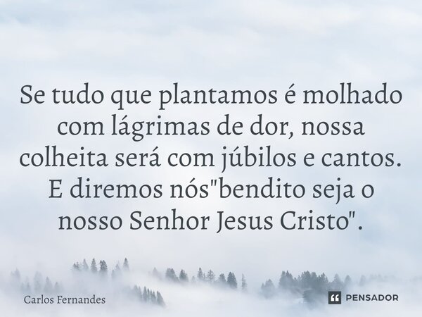 Se tudo que plantamos é molhado com lágrimas de dor, nossa colheita será com júbilos e cantos. E diremos nós "bendito seja o nosso Senhor Jesus Cristo"... Frase de Carlos Fernandes.