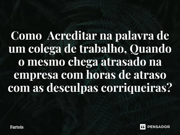 ⁠Como Acreditar na palavra de um colega de trabalho, Quando o mesmo chega atrasado na empresa com horas de atraso com as desculpas corriqueiras?... Frase de Fartois.