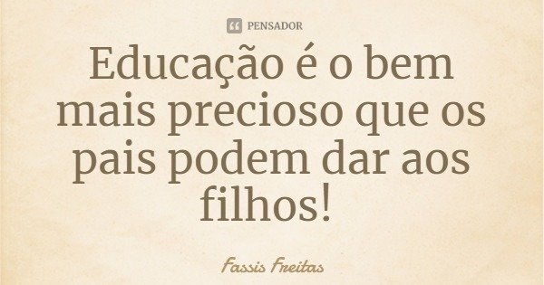 Educação é o bem mais precioso que os pais podem dar aos filhos!... Frase de Fassis Freitas.